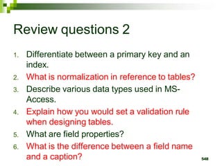 Review questions 2
1. Differentiate between a primary key and an
index.
2. What is normalization in reference to tables?
3. Describe various data types used in MS-
Access.
4. Explain how you would set a validation rule
when designing tables.
5. What are field properties?
6. What is the difference between a field name
and a caption? 548
 