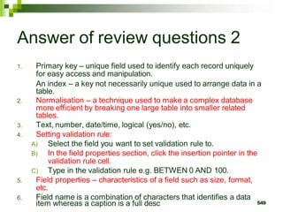 Answer of review questions 2
1. Primary key – unique field used to identify each record uniquely
for easy access and manipulation.
An index – a key not necessarily unique used to arrange data in a
table.
2. Normalisation – a technique used to make a complex database
more efficient by breaking one large table into smaller related
tables.
3. Text, number, date/time, logical (yes/no), etc.
4. Setting validation rule:
A) Select the field you want to set validation rule to.
B) In the field properties section, click the insertion pointer in the
validation rule cell.
C) Type in the validation rule e.g. BETWEN 0 AND 100.
5. Field properties – characteristics of a field such as size, format,
etc.
6. Field name is a combination of characters that identifies a data
item whereas a caption is a full desc 549
 