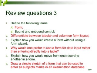Review questions 3
1. Define the following terms:
A) Form;
B) Bound and unbound control;
2. Differentiate between tabular and columnar form layout.
3. Explain how you would create a form without using a
form wizard.
4. Why would one prefer to use a form for data input rather
than entering directly into a table?
5. Explain how you would move from one record to
another in a form.
6. Draw a simple sketch of a form that can be used to
enter all subjects marks in an examination database.
550
 