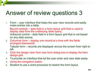 Answer of review questions 3
1. Form – user interface that helps the user view records and easily
make entries into a table.
Bound controls – data field in a form layout grid that is used to
display data from the underlying table query.
Unbound control – data field in a form layout grid that is not based
on any data source.
2. Columnar form – display one record at a time with the fields
arranged downwards.
Tabular form – records are displayed across the screen from right to
left.
3. Click the design view from new form dialog box to display the form
design grid.
4. To provide an interface that let the user enter and view data easily.
5. Using the navigation button.
6. Student to use a word processor to sketch the form layout.
551
 
