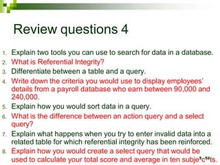 Review questions 4
1. Explain two tools you can use to search for data in a database.
2. What is Referential Integrity?
3. Differentiate between a table and a query.
4. Write down the criteria you would use to display employees’
details from a payroll database who earn between 90,000 and
240,000.
5. Explain how you would sort data in a query.
6. What is the difference between an action query and a select
query?
7. Explain what happens when you try to enter invalid data into a
related table for which referential integrity has been reinforced.
8. Explain how you would create a select query that would be
used to calculate your total score and average in ten subje5
c52
ts.
 