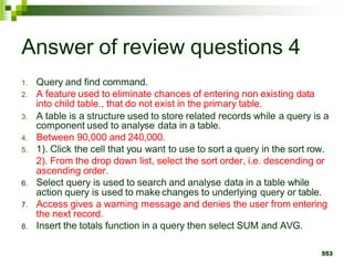Answer of review questions 4
1. Query and find command.
2. A feature used to eliminate chances of entering non existing data
into child table., that do not exist in the primary table.
3. A table is a structure used to store related records while a query is a
component used to analyse data in a table.
4. Between 90,000 and 240,000.
5. 1). Click the cell that you want to use to sort a query in the sort row.
2). From the drop down list, select the sort order, i.e. descending or
ascending order.
6. Select query is used to search and analyse data in a table while
action query is used to make changes to underlying query or table.
7. Access gives a warning message and denies the user from entering
the next record.
8. Insert the totals function in a query then select SUM and AVG.
553
 