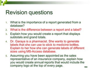 Revision questions
1. What is the importance of a report generated from a
database?
2. What is the difference between a report and a label?
3. Explain how you would create a report that displays
subtotals and grand totals.
4. Dr. Garaya is a pharmacist. She wants to generate
labels that she can use to stick to medicine bottles.
Explain to her how she can generate labels of different
sizes using MS-Access database.
5. Assuming you have been appointed as the sales
representative of an insurance company, explain how
you would create annual reports that would include the
company logo at the top of every page. 554
 