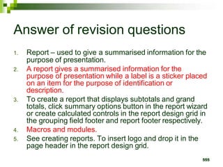 Answer of revision questions
1. Report – used to give a summarised information for the
purpose of presentation.
2. A report gives a summarised information for the
purpose of presentation while a label is a sticker placed
on an item for the purpose of identification or
description.
3. To create a report that displays subtotals and grand
totals, click summary options button in the report wizard
or create calculated controls in the report design grid in
the grouping field footer and report footer respectively.
4. Macros and modules.
5. See creating reports. To insert logo and drop it in the
page header in the report design grid.
555
 