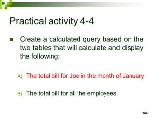 Practical activity 4-4
 Create a calculated query based on the
two tables that will calculate and display
the following:
A) The total bill for Joe in the month of January
B) The total bill for all the employees.
564
 