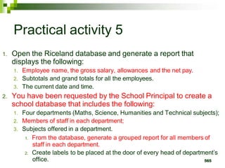 Practical activity 5
1. Open the Riceland database and generate a report that
displays the following:
1. Employee name, the gross salary, allowances and the net pay.
2. Subtotals and grand totals for all the employees.
3. The current date and time.
2. You have been requested by the School Principal to create a
school database that includes the following:
1. Four departments (Maths, Science, Humanities and Technical subjects);
2. Members of staff in each department;
3. Subjects offered in a department.
1. From the database, generate a grouped report for all members of
staff in each department.
2. Create labels to be placed at the door of every head of department’s
office. 565
 
