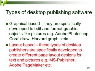 Types of desktop publishing software
 Graphical based – they are specifically
developed to edit and format graphic
objects like pictures e.g. Adobe Photoshop,
Coral draw, Harvard graphic etc.
 Layout based – these types of desktop
publishers are specifically developed to
create different page layout designs for
text and pictures e.g. MS-Publisher,
Adobe PageMaker etc.
572
 