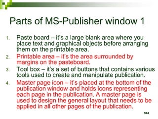 Parts of MS-Publisher window 1
1. Paste board – it’s a large blank area where you
place text and graphical objects before arranging
them on the printable area.
2. Printable area – it’s the area surrounded by
margins on the pasteboard.
3. Tool box – it’s a set of buttons that contains various
tools used to create and manipulate publication.
4. Master page icon – it’s placed at the bottom of the
publication window and holds icons representing
each page in the publication. A master page is
used to design the general layout that needs to be
applied in all other pages of the publication.
574
 