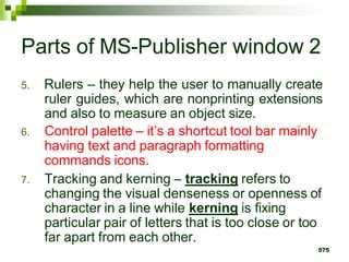 Parts of MS-Publisher window 2
5. Rulers – they help the user to manually create
ruler guides, which are nonprinting extensions
and also to measure an object size.
6. Control palette – it’s a shortcut tool bar mainly
having text and paragraph formatting
commands icons.
7. Tracking and kerning – tracking refers to
changing the visual denseness or openness of
character in a line while kerning is fixing
particular pair of letters that is too close or too
far apart from each other.
575
 
