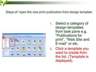 Steps of “open the new print publication from design template
1. Select a category of
design templates
from task pane e.g.
“Publications for
print”, “Web Site and
E-mail” or etc.
2. Click a template you
want to create from
the list. (Template is
displayed).
 