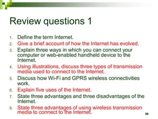 Review questions 1
1. Define the term Internet.
2. Give a brief account of how the Internet has evolved.
3. Explain three ways in which you can connect your
computer or web-enabled handheld device to the
Internet.
4. Using illustrations, discuss three types of transmission
media used to connect to the Internet.
5. Discuss how Wi-Fi and GPRS wireless connectivities
work.
6. Explain five uses of the Internet.
7. State three advantages and three disadvantages of the
Internet.
8. State three advantages of using wireless transmission
media to connect to the Internet. 58
 