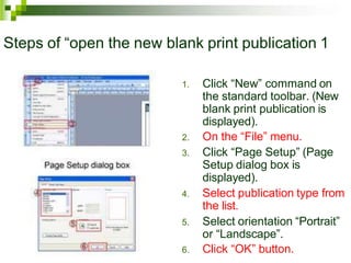 Steps of “open the new blank print publication 1
1. Click “New” command on
the standard toolbar. (New
blank print publication is
displayed).
2. On the “File” menu.
3. Click “Page Setup” (Page
Setup dialog box is
displayed).
4. Select publication type from
the list.
5. Select orientation “Portrait”
or “Landscape”.
6. Click “OK” button.
 