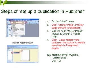 Steps of “set up a publication in Publisher”
1. On the “View” menu.
2. Click “Master Page”. (master
page window is displayed).
3. Use the “Edit Master Pages”
toolbar to design a master
page.
4. Click “Close Master View”
button on the toolbar to switch
view back to foreground
pages.
NB; shortcut key of switch to
“Master page”
Ctrl + M
 