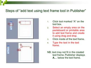 Steps of “add text using text frame tool in Publisher”
1. Click tool marked “A” on the
tool box.
2. Select an empty area on the
pasteboard or printable area
to add text frame and create
it using drag and drop.
3. Click inside of the text frame.
4. Type the text in the text
frame.
NB; text may not fit in the created
text frame. Publisher displays
A… below the text frame.
 
