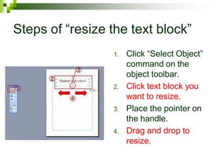 Steps of “resize the text block”
1. Click “Select Object”
command on the
object toolbar.
2. Click text block you
want to resize.
3. Place the pointer on
the handle.
4. Drag and drop to
resize.
 