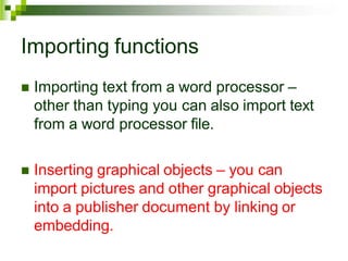 Importing functions
 Importing text from a word processor –
other than typing you can also import text
from a word processor file.
 Inserting graphical objects – you can
import pictures and other graphical objects
into a publisher document by linking or
embedding.
 