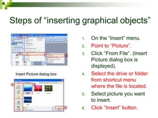 Steps of “inserting graphical objects”
1. On the “Insert” menu.
2. Point to “Picture”.
3. Click “From File”. (Insert
Picture dialog box is
displayed).
4. Select the drive or folder
from shortcut menu
where the file is located.
5. Select picture you want
to insert.
6. Click “Insert” button.
 