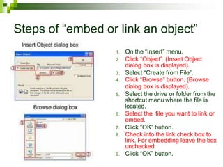 Steps of “embed or link an object”
1. On the “Insert” menu.
2. Click “Object”. (Insert Object
dialog box is displayed).
3. Select “Create from File”.
4. Click “Browse” button. (Browse
dialog box is displayed).
5. Select the drive or folder from the
shortcut menu where the file is
located.
6. Select the file you want to link or
embed.
7. Click “OK” button.
8. Check into the link check box to
link. For embedding leave the box
unchecked.
9. Click “OK” button.
 