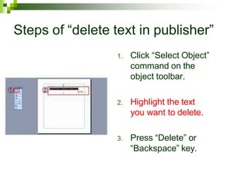 Steps of “delete text in publisher”
1. Click “Select Object”
command on the
object toolbar.
2. Highlight the text
you want to delete.
3. Press “Delete” or
“Backspace” key.
 