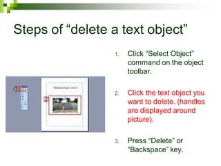 Steps of “delete a text object”
1. Click “Select Object”
command on the object
toolbar.
2. Click the text object you
want to delete. (handles
are displayed around
picture).
3. Press “Delete” or
“Backspace” key.
 