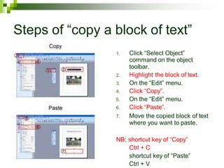 Steps of “copy a block of text”
1. Click “Select Object”
command on the object
toolbar.
2. Highlight the block of text.
3. On the “Edit” menu.
4. Click “Copy”.
5. On the “Edit” menu.
6. Click “Paste”.
7. Move the copied block of text
where you want to paste.
NB; shortcut key of “Copy”
Ctrl + C
shortcut key of “Paste”
Ctrl + V
 