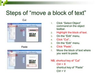 Steps of “move a block of text”
1. Click “Select Object”
command on the object
toolbar.
2. Highlight the block of text.
3. On the “Edit” menu.
4. Click “Cut”..
5. On the “Edit” menu.
6. Click “Paste”.
7. Move the block of text where
you want to paste.
NB; shortcut key of “Cut”
Ctrl + X
shortcut key of “Paste”
Ctrl + V
 