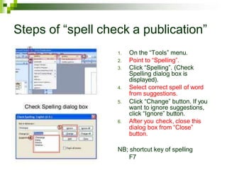 Steps of “spell check a publication”
1. On the “Tools” menu.
2. Point to “Spelling”.
3. Click “Spelling”. (Check
Spelling dialog box is
displayed).
4. Select correct spell of word
from suggestions.
5. Click “Change” button. If you
want to ignore suggestions,
click “Ignore” button.
6. After you check, close this
dialog box from “Close”
button.
NB; shortcut key of spelling
F7
 