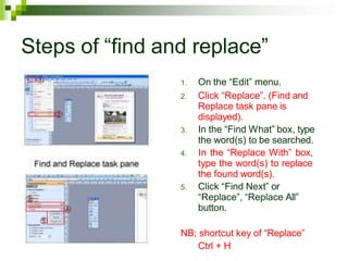 Steps of “find and replace”
1. On the “Edit” menu.
2. Click “Replace”. (Find and
Replace task pane is
displayed).
3. In the “Find What” box, type
the word(s) to be searched.
4. In the “Replace With” box,
type the word(s) to replace
the found word(s).
5. Click “Find Next” or
“Replace”, “Replace All”
button.
NB; shortcut key of “Replace”
Ctrl + H
 