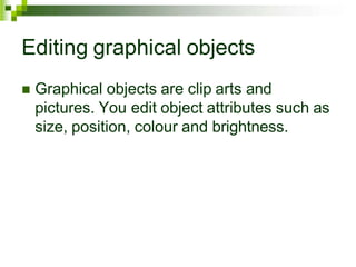 Editing graphical objects
 Graphical objects are clip arts and
pictures. You edit object attributes such as
size, position, colour and brightness.
 