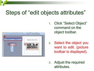 Steps of “edit objects attributes”
1. Click “Select Object”
command on the
object toolbar.
2. Select the object you
want to edit. (picture
toolbar is displayed).
3. Adjust the required
attributes.
 