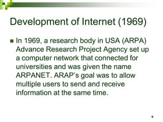 Development of Internet (1969)
 In 1969, a research body in USA (ARPA)
Advance Research Project Agency set up
a computer network that connected for
universities and was given the name
ARPANET. ARAP’s goal was to allow
multiple users to send and receive
information at the same time.
6
 