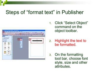 Steps of “format text” in Publisher
1. Click “Select Object”
command on the
object toolbar.
2. Highlight the text to
be formatted.
3. On the formatting
tool bar, choose font
style, size and other
attributes.
 