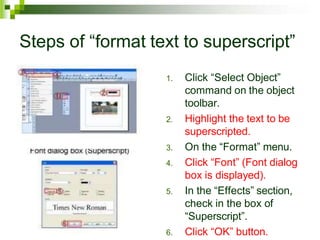 Steps of “format text to superscript”
1. Click “Select Object”
command on the object
toolbar.
2. Highlight the text to be
superscripted.
3. On the “Format” menu.
4. Click “Font” (Font dialog
box is displayed).
5. In the “Effects” section,
check in the box of
“Superscript”.
6. Click “OK” button.
 