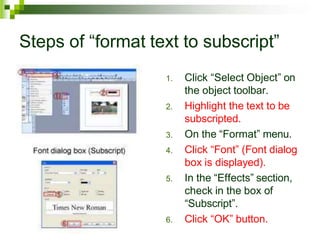 Steps of “format text to subscript”
1. Click “Select Object” on
the object toolbar.
2. Highlight the text to be
subscripted.
3. On the “Format” menu.
4. Click “Font” (Font dialog
box is displayed).
5. In the “Effects” section,
check in the box of
“Subscript”.
6. Click “OK” button.
 