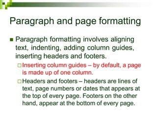 Paragraph and page formatting
 Paragraph formatting involves aligning
text, indenting, adding column guides,
inserting headers and footers.
Inserting column guides – by default, a page
is made up of one column.
Headers and footers – headers are lines of
text, page numbers or dates that appears at
the top of every page. Footers on the other
hand, appear at the bottom of every page.
 