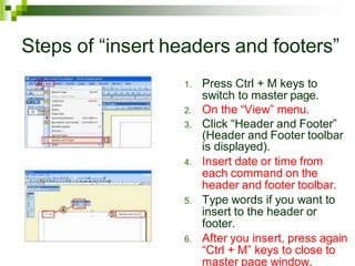 Steps of “insert headers and footers”
1. Press Ctrl + M keys to
switch to master page.
2. On the “View” menu.
3. Click “Header and Footer”
(Header and Footer toolbar
is displayed).
4. Insert date or time from
each command on the
header and footer toolbar.
5. Type words if you want to
insert to the header or
footer.
6. After you insert, press again
“Ctrl + M” keys to close to
master page window.
 