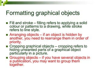 Formatting graphical objects
 Fill and stroke – filling refers to applying a solid
colour or patterns to a drawing, while stroke
refers to line style.
 Arranging objects – if an object is hidden by
another, you need to rearrange them in order of
priority.
 Cropping graphical objects – cropping refers to
hiding unwanted parts of a graphical object
particularly in a picture.
 Grouping objects – if you have several objects in
a publication, you may want to group them
together.
 