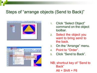 Steps of “arrange objects (Send to Back)”
1. Click “Select Object”
command on the object
toolbar.
2. Select the object you
want to bring send to
the back.
3. On the “Arrange” menu.
4. Point to “Order”.
5. Click “Send to Back”.
NB; shortcut key of “Send to
Back”
Alt + Shift + F6
 