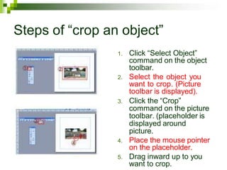 Steps of “crop an object”
1. Click “Select Object”
command on the object
toolbar.
2. Select the object you
want to crop. (Picture
toolbar is displayed).
3. Click the “Crop”
command on the picture
toolbar. (placeholder is
displayed around
picture.
4. Place the mouse pointer
on the placeholder.
5. Drag inward up to you
want to crop.
 