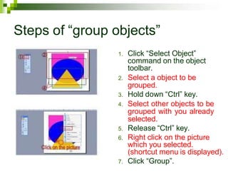 Steps of “group objects”
1. Click “Select Object”
command on the object
toolbar.
2. Select a object to be
grouped.
3. Hold down “Ctrl” key.
4. Select other objects to be
grouped with you already
selected.
5. Release “Ctrl” key.
6. Right click on the picture
which you selected.
(shortcut menu is displayed).
7. Click “Group”.
 