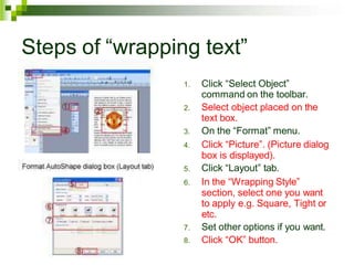Steps of “wrapping text”
1. Click “Select Object”
command on the toolbar.
2. Select object placed on the
text box.
3. On the “Format” menu.
4. Click “Picture”. (Picture dialog
box is displayed).
5. Click “Layout” tab.
6. In the “Wrapping Style”
section, select one you want
to apply e.g. Square, Tight or
etc.
7. Set other options if you want.
8. Click “OK” button.
 