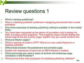 Review questions 1
1. What is desktop publishing?
2. Why is a desktop publisher preferred in designing documents than a word
processor.
3. Give three examples of desktop publishing software available in the market
today.
4. You have been requested as the patron of journalism club to design for
them a 5 page school magazine. The magazine layout should display the
school logo at the top of every page. Explain how you would achieve this.
5. What are Master pages?
6. What is layering as used in DTP? Why is it a very useful feature in a
desktop publisher.
7. Differentiate between the pasteboard and printable page.
8. Explain the importance of each tool on MS-Publisher’s toolbox.
9. What commands are used in place of portrait and landscape page
orientation in MS-Publisher?
10. What are the three main purposes of a desktop publishing software?
619
 
