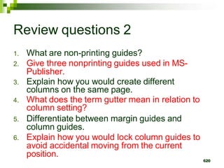 Review questions 2
1. What are non-printing guides?
2. Give three nonprinting guides used in MS-
Publisher.
3. Explain how you would create different
columns on the same page.
4. What does the term gutter mean in relation to
column setting?
5. Differentiate between margin guides and
column guides.
6. Explain how you would lock column guides to
avoid accidental moving from the current
position.
620
 