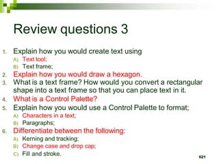 Review questions 3
1. Explain how you would create text using
A) Text tool;
B) Text frame;
2. Explain how you would draw a hexagon.
3. What is a text frame? How would you convert a rectangular
shape into a text frame so that you can place text in it.
4. What is a Control Palette?
5. Explain how you would use a Control Palette to format;
A) Characters in a text;
B) Paragraphs;
6. Differentiate between the following:
A) Kerning and tracking;
B) Change case and drop cap;
C) Fill and stroke. 621
 