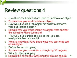 Review questions 4
1. Give three methods that are used to transform an object.
2. Explain how you would rotate an object.
3. How would you lock an object din order to preserve
your publication design?
4. Explain how you would import an object from another
file using the Place command.
5. How would you group objects so that you can
manipulate them as a unit?
6. What is text wrap? Give three ways you can wrap text
on an object.
7. Define the term cropping.
8. Explain how you can rotate a triangle by 30 degrees.
9. What is object grouping.
10. Explain the concept of wrapping text around objects. 622
 