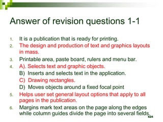 Answer of revision questions 1-1
1. It is a publication that is ready for printing.
2. The design and production of text and graphics layouts
in mass.
3. Printable area, paste board, rulers and menu bar.
4. A). Selects text and graphic objects.
B) Inserts and selects text in the application.
C) Drawing rectangles.
D) Moves objects around a fixed focal point
5. Helps user set general layout options that apply to all
pages in the publication.
6. Margins mark text areas on the page along the edges
while column guides divide the page into several fields.
624
 
