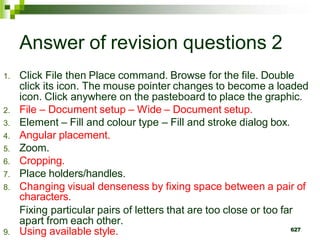 Answer of revision questions 2
1. Click File then Place command. Browse for the file. Double
click its icon. The mouse pointer changes to become a loaded
icon. Click anywhere on the pasteboard to place the graphic.
2. File – Document setup – Wide – Document setup.
3. Element – Fill and colour type – Fill and stroke dialog box.
4. Angular placement.
5. Zoom.
6. Cropping.
7. Place holders/handles.
8. Changing visual denseness by fixing space between a pair of
characters.
Fixing particular pairs of letters that are too close or too far
apart from each other.
9. Using available style. 627
 