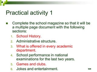 Practical activity 1
 Complete the school magazine so that it will be
a multiple page document with the following
sections:
1. School History.
2. Administrative structure.
3. What is offered in every academic
department.
4. School performance in national
examinations for the last two years.
5. Games and clubs.
6. Jokes and entertainment. 628
 