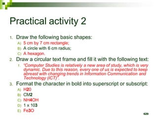Practical activity 2
1. Draw the following basic shapes:
A) 5 cm by 7 cm rectangle;
B) A circle with 6 cm radius;
C) A hexagon.
2. Draw a circular text frame and fill it with the following text:
1. “Computer Studies is relatively a new area of study, which is very
dynamic. Due to this reason, every one of us is expected to keep
abreast with changing trends in Information Communication and
Technology (ICT)”.
3. Format the character in bold into superscript or subscript:
A) H20
B) CM2
C) NH4OH
D) 1 x 103
E) Fe3O
629
 