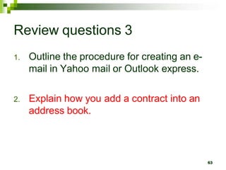 Review questions 3
1. Outline the procedure for creating an e-
mail in Yahoo mail or Outlook express.
2. Explain how you add a contract into an
address book.
63
 